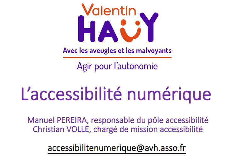 Logo Association Valentin Haüy : avec les aveugles et les malvoyants. Agir pour l'autonomie. L'accessibilité numérique. Manuel Pereira, responsable du pôle accessibilité. Christian Volle, chargé de mission accessibilité. accessibilitenumerique@avh-asso.fr Sensibilisation à l'accessibilité numérique, mars 2023.